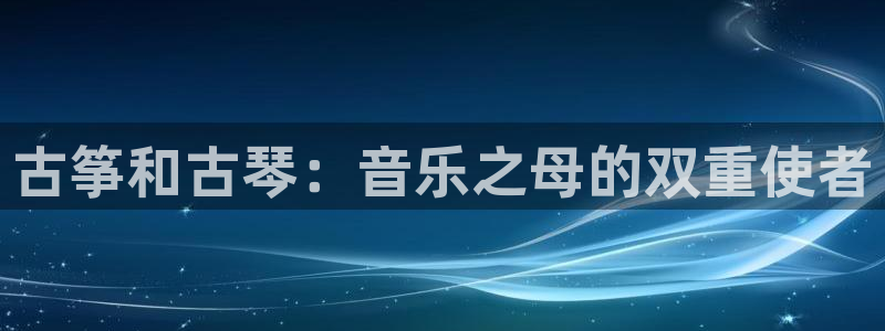 凯发旗舰厅官网：古筝和古琴：音乐之母的双重使者