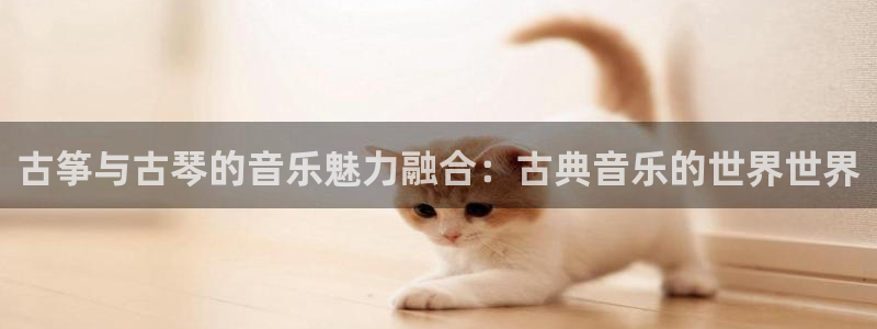 凯发k8是真是假：古筝与古琴的音乐魅力融合：古典音乐的世界世