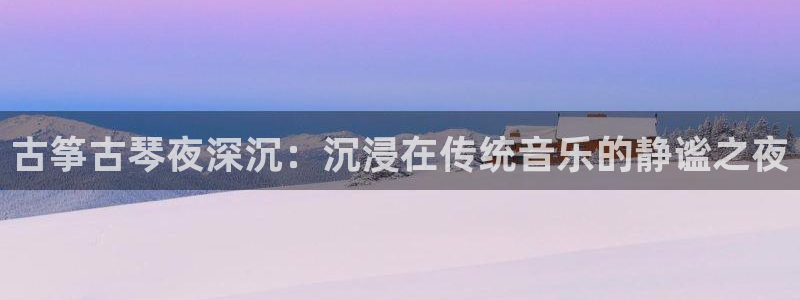 凯发官网平台：古筝古琴夜深沉：沉浸在传统音乐的静谧之夜