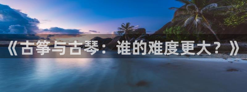 凯发国际平台官网：《古筝与古琴：谁的难度更大？》